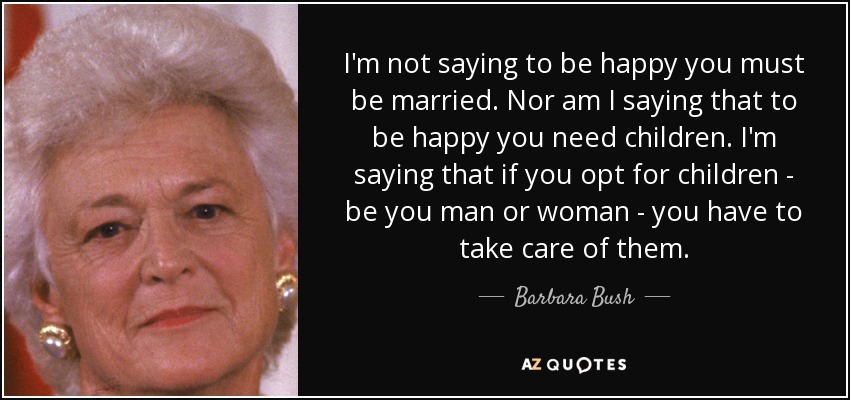 I'm not saying to be happy you must be married. Nor am I saying that to be happy you need children. I'm saying that if you opt for children - be you man or woman - you have to take care of them. - Barbara Bush