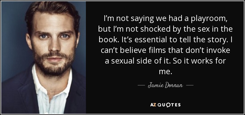 I’m not saying we had a playroom, but I’m not shocked by the sex in the book. It’s essential to tell the story. I can’t believe films that don’t invoke a sexual side of it. So it works for me. - Jamie Dornan