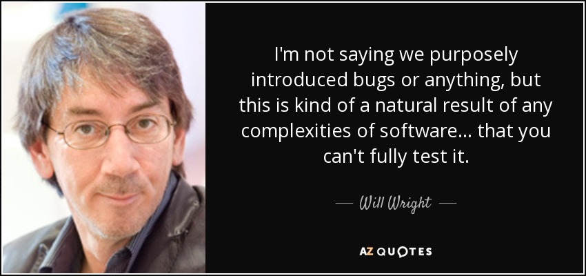 I'm not saying we purposely introduced bugs or anything, but this is kind of a natural result of any complexities of software... that you can't fully test it. - Will Wright