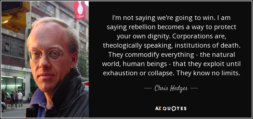 I'm not saying we're going to win. I am saying rebellion becomes a way to protect your own dignity. Corporations are, theologically speaking, institutions of death. They commodify everything - the natural world, human beings - that they exploit until exhaustion or collapse. They know no limits. - Chris Hedges