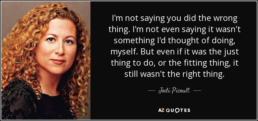 I'm not saying you did the wrong thing. I'm not even saying it wasn't something I'd thought of doing, myself. But even if it was the just thing to do, or the fitting thing, it still wasn't the right thing. - Jodi Picoult
