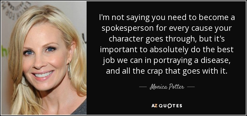 I'm not saying you need to become a spokesperson for every cause your character goes through, but it's important to absolutely do the best job we can in portraying a disease, and all the crap that goes with it. - Monica Potter