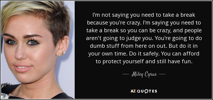 I'm not saying you need to take a break because you're crazy. I'm saying you need to take a break so you can be crazy, and people aren't going to judge you. You're going to do dumb stuff from here on out. But do it in your own time. Do it safely. You can afford to protect yourself and still have fun. - Miley Cyrus