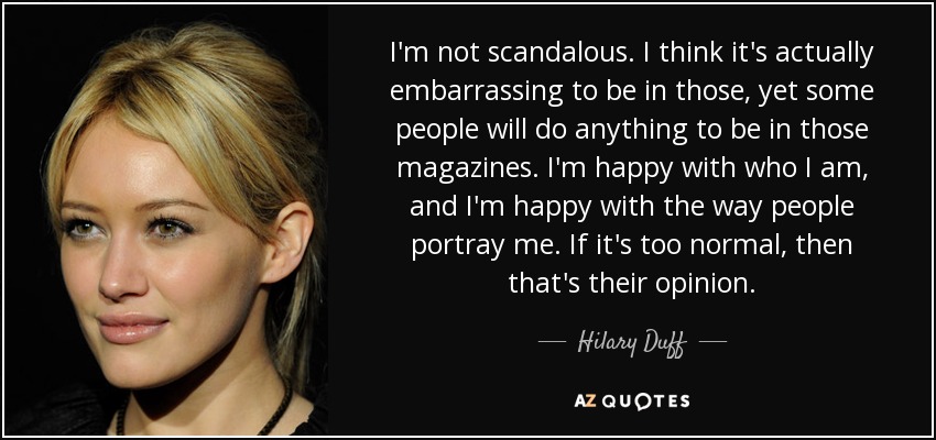 I'm not scandalous. I think it's actually embarrassing to be in those, yet some people will do anything to be in those magazines. I'm happy with who I am, and I'm happy with the way people portray me. If it's too normal, then that's their opinion. - Hilary Duff