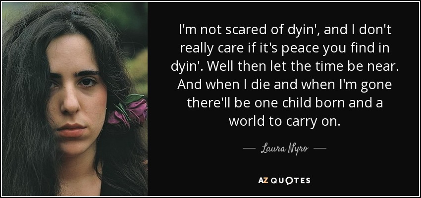 I'm not scared of dyin', and I don't really care if it's peace you find in dyin'. Well then let the time be near. And when I die and when I'm gone there'll be one child born and a world to carry on. - Laura Nyro