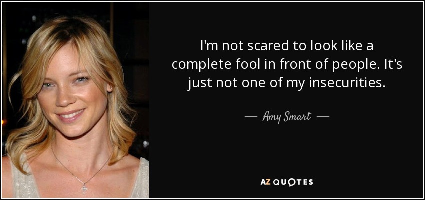 I'm not scared to look like a complete fool in front of people. It's just not one of my insecurities. - Amy Smart