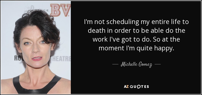 I'm not scheduling my entire life to death in order to be able do the work I've got to do. So at the moment I'm quite happy. - Michelle Gomez