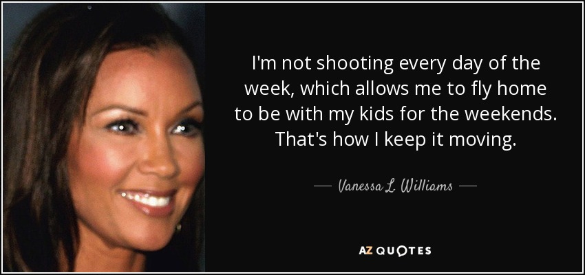 I'm not shooting every day of the week, which allows me to fly home to be with my kids for the weekends. That's how I keep it moving. - Vanessa L. Williams