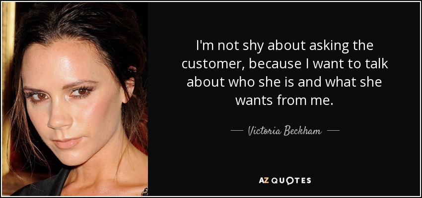 I'm not shy about asking the customer, because I want to talk about who she is and what she wants from me. - Victoria Beckham