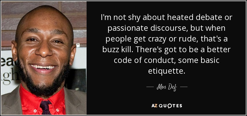 I'm not shy about heated debate or passionate discourse, but when people get crazy or rude, that's a buzz kill. There's got to be a better code of conduct, some basic etiquette. - Mos Def