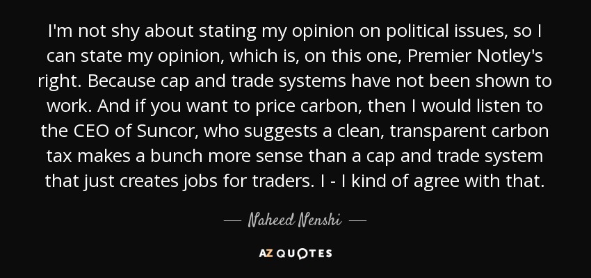 I'm not shy about stating my opinion on political issues, so I can state my opinion, which is, on this one, Premier Notley's right. Because cap and trade systems have not been shown to work. And if you want to price carbon, then I would listen to the CEO of Suncor, who suggests a clean, transparent carbon tax makes a bunch more sense than a cap and trade system that just creates jobs for traders. I - I kind of agree with that. - Naheed Nenshi