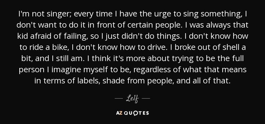 I'm not singer; every time I have the urge to sing something, I don't want to do it in front of certain people. I was always that kid afraid of failing, so I just didn't do things. I don't know how to ride a bike, I don't know how to drive. I broke out of shell a bit, and I still am. I think it's more about trying to be the full person I imagine myself to be, regardless of what that means in terms of labels, shade from people, and all of that. - Le1f