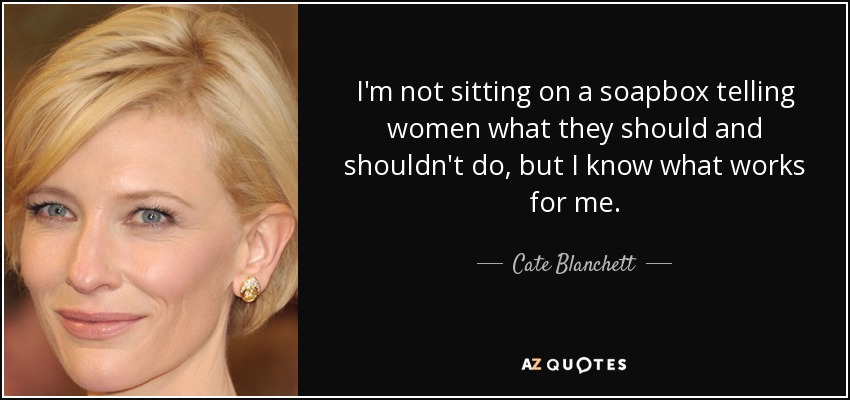 I'm not sitting on a soapbox telling women what they should and shouldn't do, but I know what works for me. - Cate Blanchett