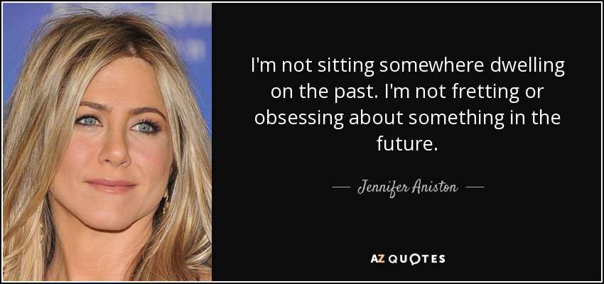 I'm not sitting somewhere dwelling on the past. I'm not fretting or obsessing about something in the future. - Jennifer Aniston