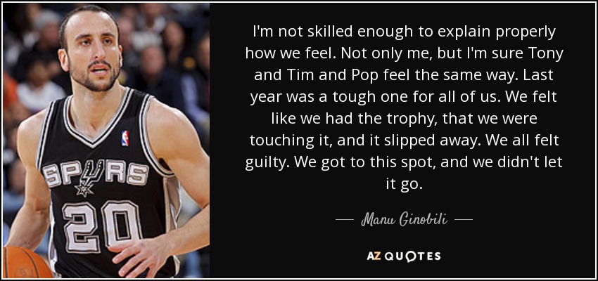 I'm not skilled enough to explain properly how we feel. Not only me, but I'm sure Tony and Tim and Pop feel the same way. Last year was a tough one for all of us. We felt like we had the trophy, that we were touching it, and it slipped away. We all felt guilty. We got to this spot, and we didn't let it go. - Manu Ginobili