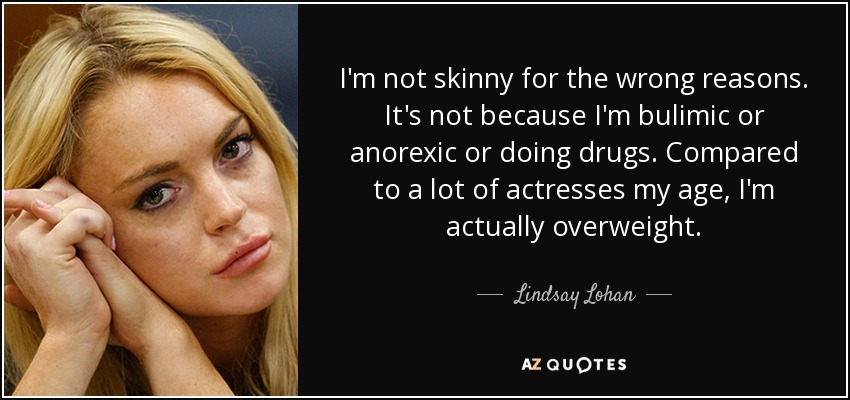 I'm not skinny for the wrong reasons. It's not because I'm bulimic or anorexic or doing drugs. Compared to a lot of actresses my age, I'm actually overweight. - Lindsay Lohan