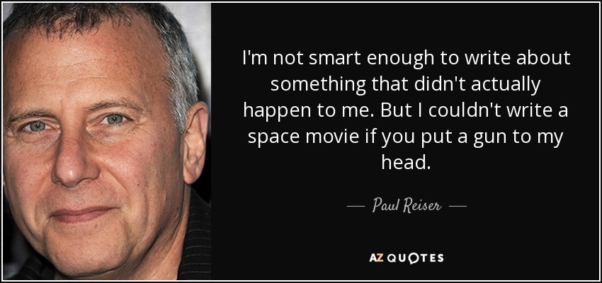 I'm not smart enough to write about something that didn't actually happen to me. But I couldn't write a space movie if you put a gun to my head. - Paul Reiser