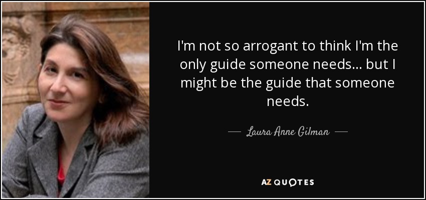 I'm not so arrogant to think I'm the only guide someone needs ... but I might be the guide that someone needs. - Laura Anne Gilman