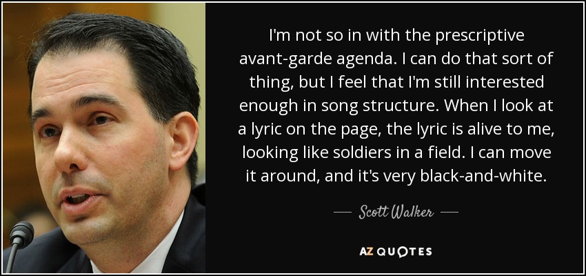 I'm not so in with the prescriptive avant-garde agenda. I can do that sort of thing, but I feel that I'm still interested enough in song structure. When I look at a lyric on the page, the lyric is alive to me, looking like soldiers in a field. I can move it around, and it's very black-and-white. - Scott Walker