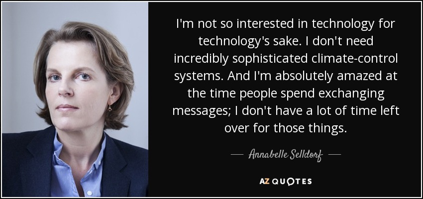 I'm not so interested in technology for technology's sake. I don't need incredibly sophisticated climate-control systems. And I'm absolutely amazed at the time people spend exchanging messages; I don't have a lot of time left over for those things. - Annabelle Selldorf