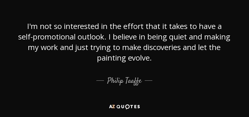 I'm not so interested in the effort that it takes to have a self-promotional outlook. I believe in being quiet and making my work and just trying to make discoveries and let the painting evolve. - Philip Taaffe