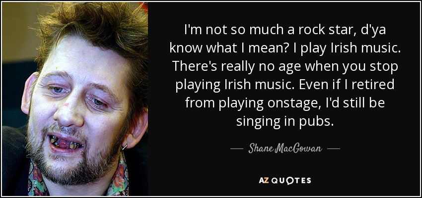 I'm not so much a rock star, d'ya know what I mean? I play Irish music. There's really no age when you stop playing Irish music. Even if I retired from playing onstage, I'd still be singing in pubs. - Shane MacGowan