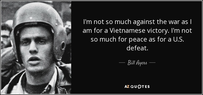 I'm not so much against the war as I am for a Vietnamese victory. I'm not so much for peace as for a U.S. defeat. - Bill Ayers