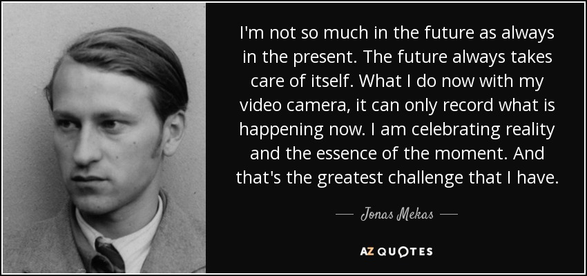 I'm not so much in the future as always in the present. The future always takes care of itself. What I do now with my video camera, it can only record what is happening now. I am celebrating reality and the essence of the moment. And that's the greatest challenge that I have. - Jonas Mekas