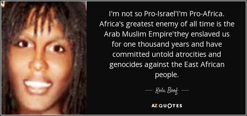 I'm not so Pro-Israel'I'm Pro-Africa. Africa's greatest enemy of all time is the Arab Muslim Empire'they enslaved us for one thousand years and have committed untold atrocities and genocides against the East African people. - Kola Boof