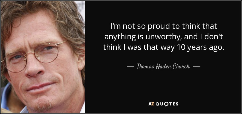 I'm not so proud to think that anything is unworthy, and I don't think I was that way 10 years ago. - Thomas Haden Church