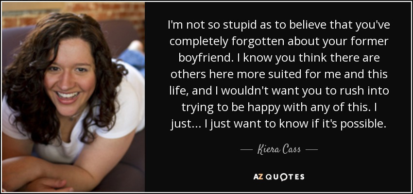 I'm not so stupid as to believe that you've completely forgotten about your former boyfriend. I know you think there are others here more suited for me and this life, and I wouldn't want you to rush into trying to be happy with any of this. I just... I just want to know if it's possible. - Kiera Cass