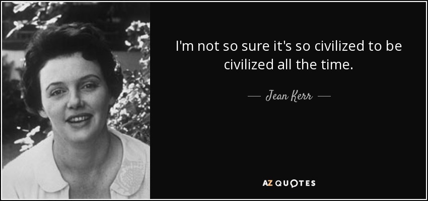I'm not so sure it's so civilized to be civilized all the time. - Jean Kerr