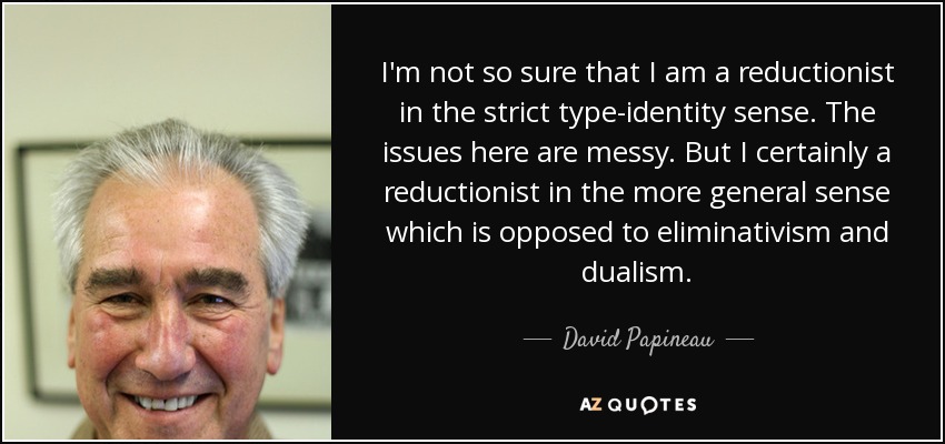 I'm not so sure that I am a reductionist in the strict type-identity sense. The issues here are messy. But I certainly a reductionist in the more general sense which is opposed to eliminativism and dualism. - David Papineau