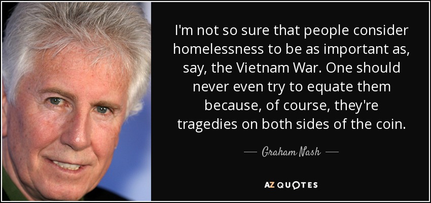 I'm not so sure that people consider homelessness to be as important as, say, the Vietnam War. One should never even try to equate them because, of course, they're tragedies on both sides of the coin. - Graham Nash