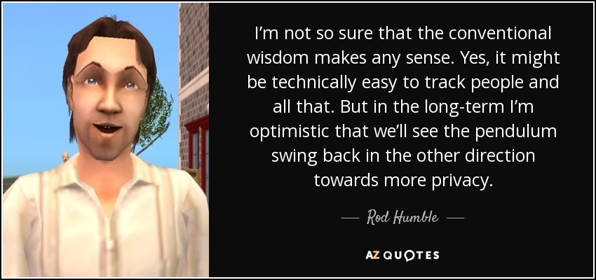 I’m not so sure that the conventional wisdom makes any sense. Yes, it might be technically easy to track people and all that. But in the long-term I’m optimistic that we’ll see the pendulum swing back in the other direction towards more privacy. - Rod Humble