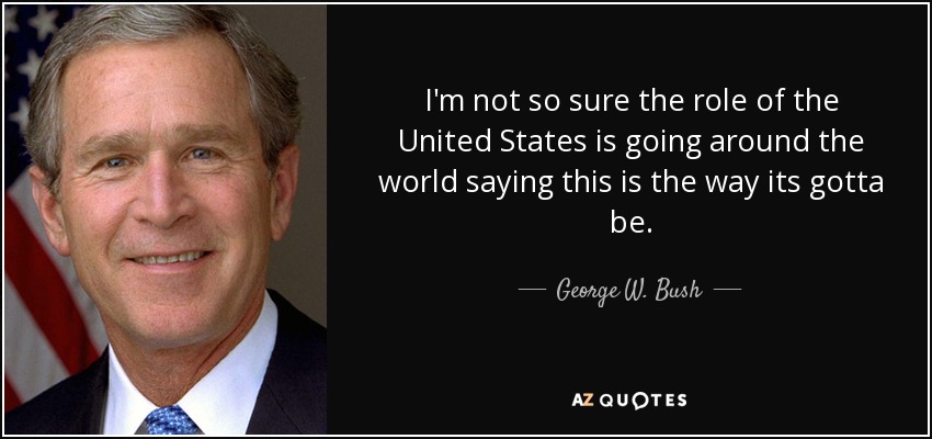 I'm not so sure the role of the United States is going around the world saying this is the way its gotta be. - George W. Bush