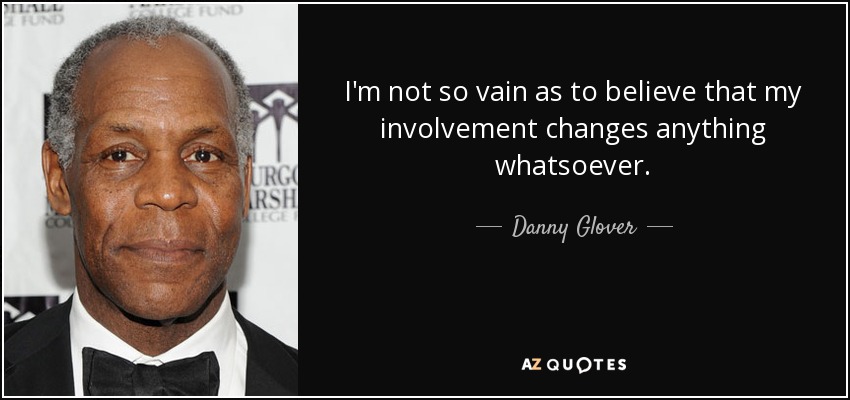 I'm not so vain as to believe that my involvement changes anything whatsoever. - Danny Glover