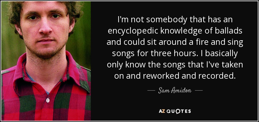 I'm not somebody that has an encyclopedic knowledge of ballads and could sit around a fire and sing songs for three hours. I basically only know the songs that I've taken on and reworked and recorded. - Sam Amidon