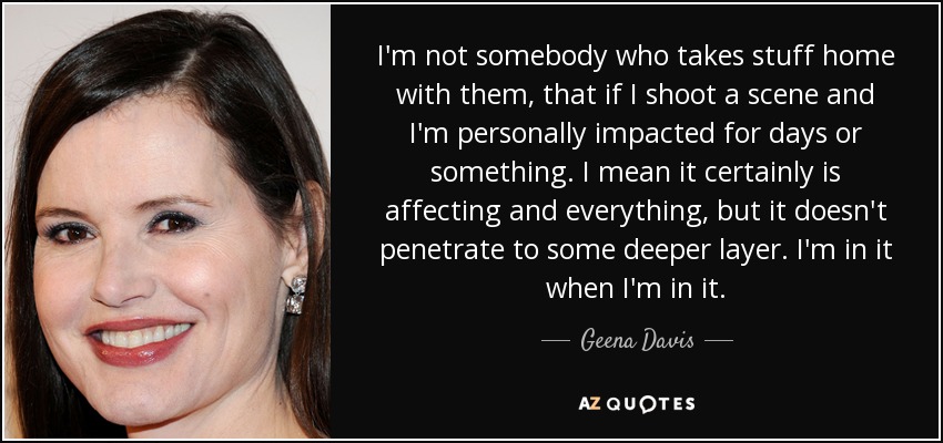 I'm not somebody who takes stuff home with them, that if I shoot a scene and I'm personally impacted for days or something. I mean it certainly is affecting and everything, but it doesn't penetrate to some deeper layer. I'm in it when I'm in it. - Geena Davis