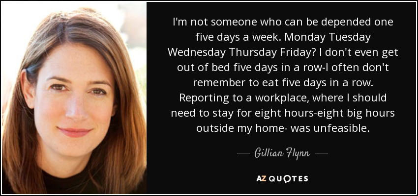 I'm not someone who can be depended one five days a week. Monday Tuesday Wednesday Thursday Friday? I don't even get out of bed five days in a row-I often don't remember to eat five days in a row. Reporting to a workplace, where I should need to stay for eight hours-eight big hours outside my home- was unfeasible. - Gillian Flynn