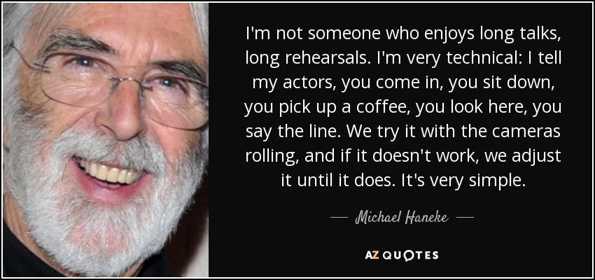 I'm not someone who enjoys long talks, long rehearsals. I'm very technical: I tell my actors, you come in, you sit down, you pick up a coffee, you look here, you say the line. We try it with the cameras rolling, and if it doesn't work, we adjust it until it does. It's very simple. - Michael Haneke