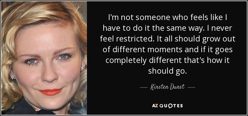 I'm not someone who feels like I have to do it the same way. I never feel restricted. It all should grow out of different moments and if it goes completely different that's how it should go. - Kirsten Dunst