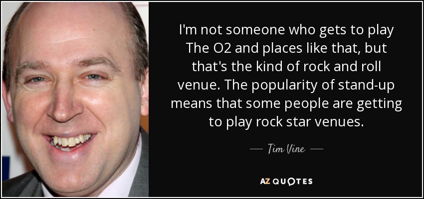 I'm not someone who gets to play The O2 and places like that, but that's the kind of rock and roll venue. The popularity of stand-up means that some people are getting to play rock star venues. - Tim Vine