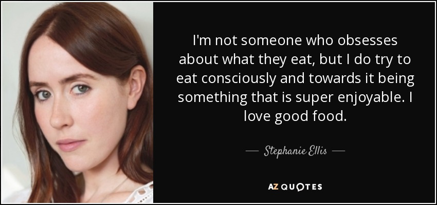 I'm not someone who obsesses about what they eat, but I do try to eat consciously and towards it being something that is super enjoyable. I love good food. - Stephanie Ellis
