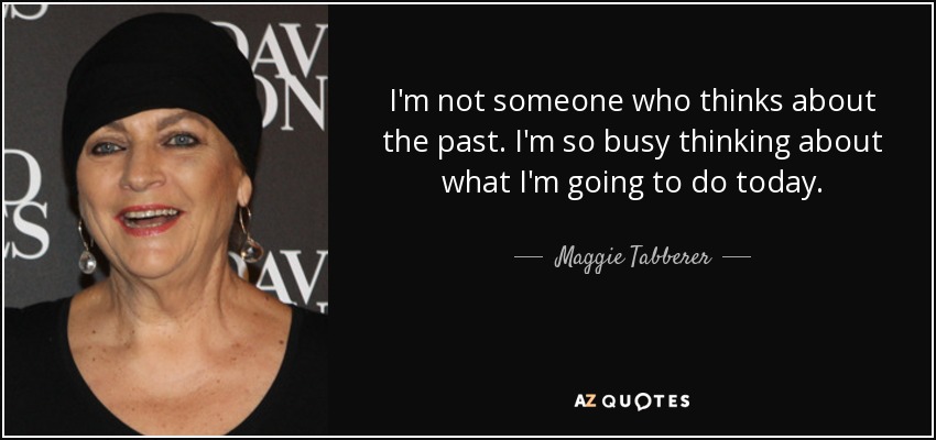 I'm not someone who thinks about the past. I'm so busy thinking about what I'm going to do today. - Maggie Tabberer