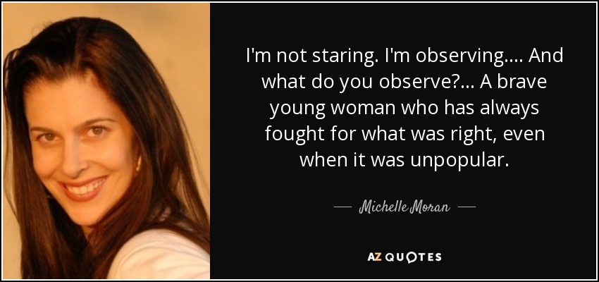I'm not staring. I'm observing. . . . And what do you observe? . . . A brave young woman who has always fought for what was right, even when it was unpopular. - Michelle Moran