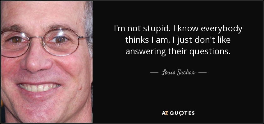 I'm not stupid. I know everybody thinks I am. I just don't like answering their questions. - Louis Sachar