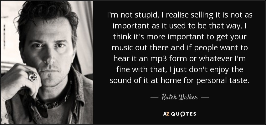 I'm not stupid, I realise selling it is not as important as it used to be that way, I think it's more important to get your music out there and if people want to hear it an mp3 form or whatever I'm fine with that, I just don't enjoy the sound of it at home for personal taste. - Butch Walker
