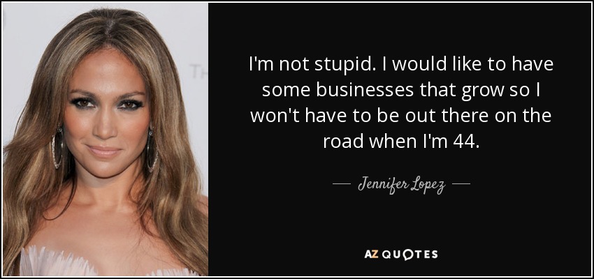 I'm not stupid. I would like to have some businesses that grow so I won't have to be out there on the road when I'm 44. - Jennifer Lopez