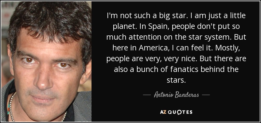 I'm not such a big star. I am just a little planet. In Spain, people don't put so much attention on the star system. But here in America, I can feel it. Mostly, people are very, very nice. But there are also a bunch of fanatics behind the stars. - Antonio Banderas